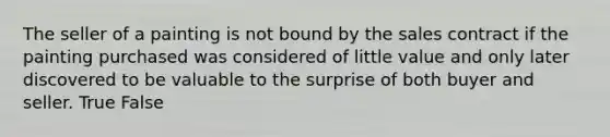 The seller of a painting is not bound by the sales contract if the painting purchased was considered of little value and only later discovered to be valuable to the surprise of both buyer and seller. True False