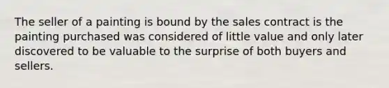 The seller of a painting is bound by the sales contract is the painting purchased was considered of little value and only later discovered to be valuable to the surprise of both buyers and sellers.