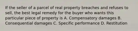 If the seller of a parcel of real property breaches and refuses to sell, the best legal remedy for the buyer who wants this particular piece of property is A. Compensatory damages B. Consequential damages C. Specific performance D. Restitution