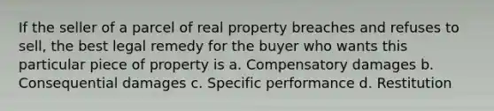 If the seller of a parcel of real property breaches and refuses to sell, the best legal remedy for the buyer who wants this particular piece of property is a. Compensatory damages b. Consequential damages c. Specific performance d. Restitution