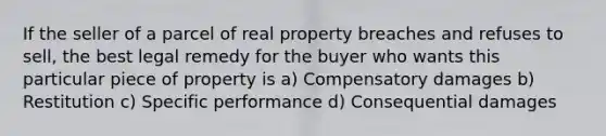 If the seller of a parcel of real property breaches and refuses to sell, the best legal remedy for the buyer who wants this particular piece of property is a) Compensatory damages b) Restitution c) Specific performance d) Consequential damages