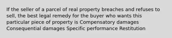 If the seller of a parcel of real property breaches and refuses to sell, the best legal remedy for the buyer who wants this particular piece of property is Compensatory damages Consequential damages Specific performance Restitution