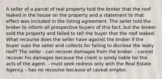 A seller of a parcel of real property told the broker that the roof leaked in the house on the property and a statement to that effect was included in the listing agreement. The seller told the broker to inform all prospective buyers of this fact, but the broker sold the property and failed to tell the buyer that the roof leaked. What recourse does the seller have against the broker if the buyer sues the seller and collects for failing to disclose the leaky roof? The seller - can recover damages from the broker. - cannot recover his damages because the client is solely liable for the acts of the agent. - must seek redress only with the Real Estate Agency. - has no recourse because of caveat emptor.