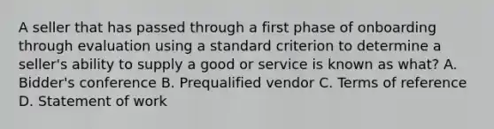 A seller that has passed through a first phase of onboarding through evaluation using a standard criterion to determine a seller's ability to supply a good or service is known as what? A. Bidder's conference B. Prequalified vendor C. Terms of reference D. Statement of work