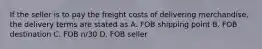 If the seller is to pay the freight costs of delivering merchandise, the delivery terms are stated as A. FOB shipping point B. FOB destination C. FOB n/30 D. FOB seller