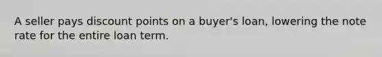 A seller pays discount points on a buyer's loan, lowering the note rate for the entire loan term.