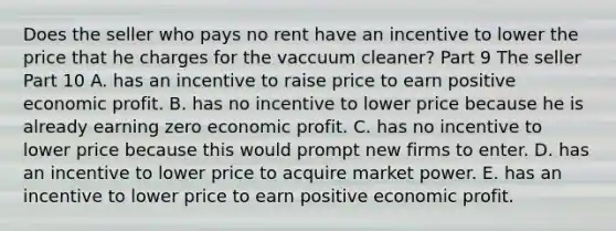 Does the seller who pays no rent have an incentive to lower the price that he charges for the vaccuum​ cleaner? Part 9 The seller Part 10 A. has an incentive to raise price to earn positive economic profit. B. has no incentive to lower price because he is already earning zero economic profit. C. has no incentive to lower price because this would prompt new firms to enter. D. has an incentive to lower price to acquire market power. E. has an incentive to lower price to earn positive economic profit.