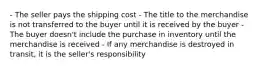 - The seller pays the shipping cost - The title to the merchandise is not transferred to the buyer until it is received by the buyer - The buyer doesn't include the purchase in inventory until the merchandise is received - If any merchandise is destroyed in transit, it is the seller's responsibility