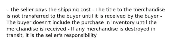 - The seller pays the shipping cost - The title to the merchandise is not transferred to the buyer until it is received by the buyer - The buyer doesn't include the purchase in inventory until the merchandise is received - If any merchandise is destroyed in transit, it is the seller's responsibility