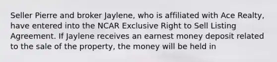 Seller Pierre and broker Jaylene, who is affiliated with Ace Realty, have entered into the NCAR Exclusive Right to Sell Listing Agreement. If Jaylene receives an earnest money deposit related to the sale of the property, the money will be held in