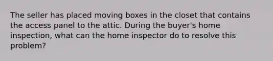 The seller has placed moving boxes in the closet that contains the access panel to the attic. During the buyer's home inspection, what can the home inspector do to resolve this problem?