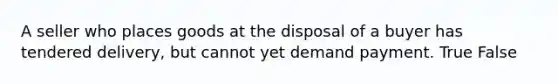 A seller who places goods at the disposal of a buyer has tendered delivery, but cannot yet demand payment. True False