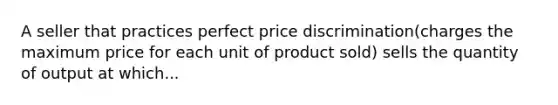 A seller that practices perfect price discrimination(charges the maximum price for each unit of product sold) sells the quantity of output at which...