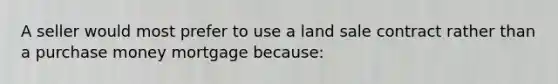 A seller would most prefer to use a land sale contract rather than a purchase money mortgage because: