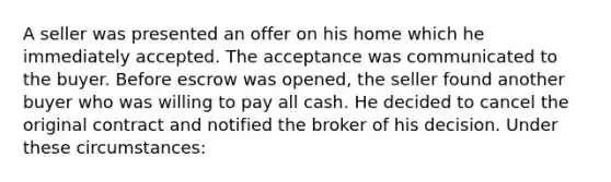 A seller was presented an offer on his home which he immediately accepted. The acceptance was communicated to the buyer. Before escrow was opened, the seller found another buyer who was willing to pay all cash. He decided to cancel the original contract and notified the broker of his decision. Under these circumstances: