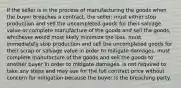 If the seller is in the process of manufacturing the goods when the buyer breaches a contract, the seller: must either stop production and sell the uncompleted goods for their salvage value or complete manufacture of the goods and sell the goods, whichever would most likely minimize the loss. must immediately stop production and sell the uncompleted goods for their scrap or salvage value in order to mitigate damages. must complete manufacture of the goods and sell the goods to another buyer in order to mitigate damages. is not required to take any steps and may sue for the full contract price without concern for mitigation because the buyer is the breaching party.