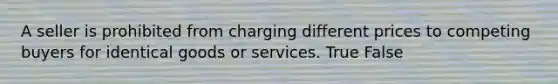 A seller is prohibited from charging different prices to competing buyers for identical goods or services. True False