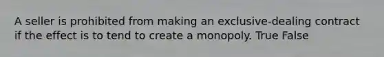 A seller is prohibited from making an exclusive-dealing contract if the effect is to tend to create a monopoly. True False