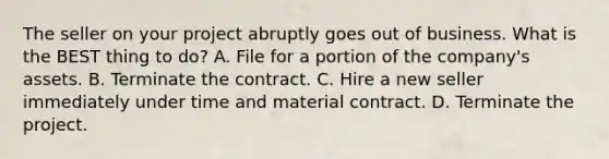 The seller on your project abruptly goes out of business. What is the BEST thing to do? A. File for a portion of the company's assets. B. Terminate the contract. C. Hire a new seller immediately under time and material contract. D. Terminate the project.