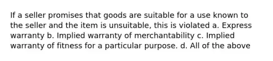 If a seller promises that goods are suitable for a use known to the seller and the item is unsuitable, this is violated a. Express warranty b. Implied warranty of merchantability c. Implied warranty of fitness for a particular purpose. d. All of the above