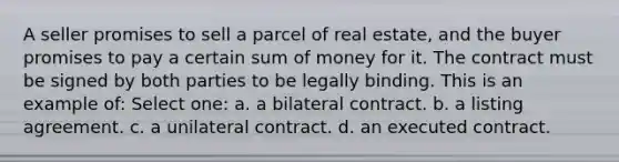 A seller promises to sell a parcel of real estate, and the buyer promises to pay a certain sum of money for it. The contract must be signed by both parties to be legally binding. This is an example of: Select one: a. a bilateral contract. b. a listing agreement. c. a unilateral contract. d. an executed contract.