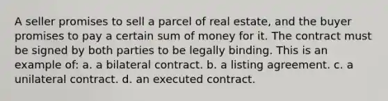 A seller promises to sell a parcel of real estate, and the buyer promises to pay a certain sum of money for it. The contract must be signed by both parties to be legally binding. This is an example of: a. a bilateral contract. b. a listing agreement. c. a unilateral contract. d. an executed contract.