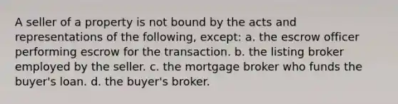 A seller of a property is not bound by the acts and representations of the following, except: a. the escrow officer performing escrow for the transaction. b. the listing broker employed by the seller. c. the mortgage broker who funds the buyer's loan. d. the buyer's broker.