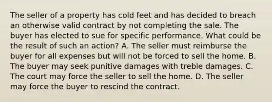 The seller of a property has cold feet and has decided to breach an otherwise valid contract by not completing the sale. The buyer has elected to sue for specific performance. What could be the result of such an action? A. The seller must reimburse the buyer for all expenses but will not be forced to sell the home. B. The buyer may seek punitive damages with treble damages. C. The court may force the seller to sell the home. D. The seller may force the buyer to rescind the contract.