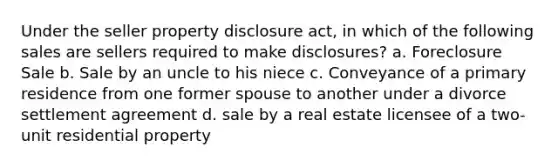 Under the seller property disclosure act, in which of the following sales are sellers required to make disclosures? a. Foreclosure Sale b. Sale by an uncle to his niece c. Conveyance of a primary residence from one former spouse to another under a divorce settlement agreement d. sale by a real estate licensee of a two-unit residential property