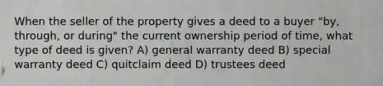 When the seller of the property gives a deed to a buyer "by, through, or during" the current ownership period of time, what type of deed is given? A) general warranty deed B) special warranty deed C) quitclaim deed D) trustees deed