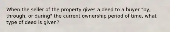 When the seller of the property gives a deed to a buyer "by, through, or during" the current ownership period of time, what type of deed is given?