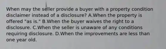 When may the seller provide a buyer with a property condition disclaimer instead of a disclosure? A.When the property is offered "as is." B.When the buyer waives the right to a disclosure. C.When the seller is unaware of any conditions requiring disclosure. D.When the improvements are less than one year old.