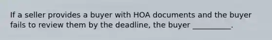 If a seller provides a buyer with HOA documents and the buyer fails to review them by the deadline, the buyer __________.