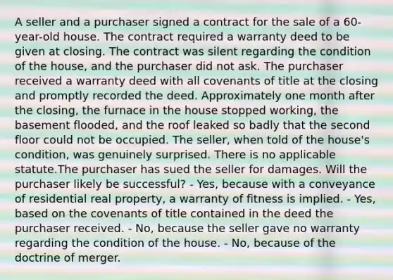 A seller and a purchaser signed a contract for the sale of a 60-year-old house. The contract required a warranty deed to be given at closing. The contract was silent regarding the condition of the house, and the purchaser did not ask. The purchaser received a warranty deed with all covenants of title at the closing and promptly recorded the deed. Approximately one month after the closing, the furnace in the house stopped working, the basement flooded, and the roof leaked so badly that the second floor could not be occupied. The seller, when told of the house's condition, was genuinely surprised. There is no applicable statute.The purchaser has sued the seller for damages. Will the purchaser likely be successful? - Yes, because with a conveyance of residential real property, a warranty of fitness is implied. - Yes, based on the covenants of title contained in the deed the purchaser received. - No, because the seller gave no warranty regarding the condition of the house. - No, because of the doctrine of merger.