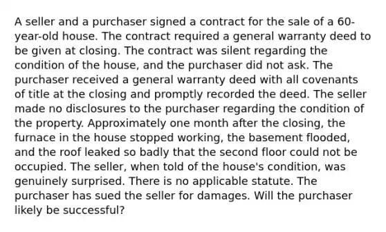 A seller and a purchaser signed a contract for the sale of a 60-year-old house. The contract required a general warranty deed to be given at closing. The contract was silent regarding the condition of the house, and the purchaser did not ask. The purchaser received a general warranty deed with all covenants of title at the closing and promptly recorded the deed. The seller made no disclosures to the purchaser regarding the condition of the property. Approximately one month after the closing, the furnace in the house stopped working, the basement flooded, and the roof leaked so badly that the second floor could not be occupied. The seller, when told of the house's condition, was genuinely surprised. There is no applicable statute. The purchaser has sued the seller for damages. Will the purchaser likely be successful?