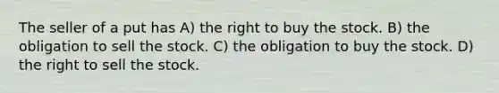 The seller of a put has A) the right to buy the stock. B) the obligation to sell the stock. C) the obligation to buy the stock. D) the right to sell the stock.