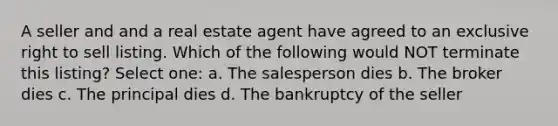 A seller and and a real estate agent have agreed to an exclusive right to sell listing. Which of the following would NOT terminate this listing? Select one: a. The salesperson dies b. The broker dies c. The principal dies d. The bankruptcy of the seller