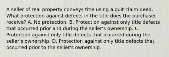 A seller of real property conveys title using a quit claim deed. What protection against defects in the title does the purchaser receive? A. No protection. B. Protection against only title defects that occurred prior and during the seller's ownership. C. Protection against only title defects that occurred during the seller's ownership. D. Protection against only title defects that occurred prior to the seller's ownership.