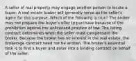 A seller of real property may engage another person to locate a buyer. A real estate broker will generally serve as the seller's agent for this purpose. Which of the following is true? The broker may not prepare the buyer's offer to purchase because of the prohibition against the unlicensed practice of law. The listing contract determines when the seller must compensate the broker. Because the broker has no interest in the real estate, the brokerage contract need not be written. The broker's essential task is to find a buyer and enter into a binding contract on behalf of the seller.