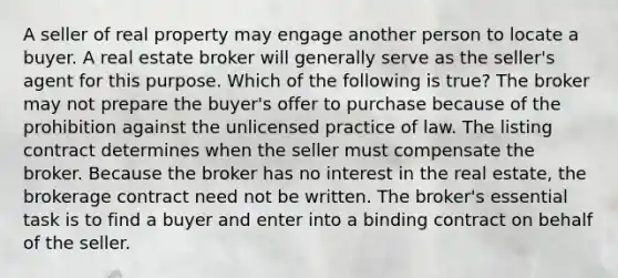 A seller of real property may engage another person to locate a buyer. A real estate broker will generally serve as the seller's agent for this purpose. Which of the following is true? The broker may not prepare the buyer's offer to purchase because of the prohibition against the unlicensed practice of law. The listing contract determines when the seller must compensate the broker. Because the broker has no interest in the real estate, the brokerage contract need not be written. The broker's essential task is to find a buyer and enter into a binding contract on behalf of the seller.