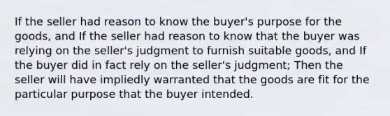 If the seller had reason to know the buyer's purpose for the goods, and If the seller had reason to know that the buyer was relying on the seller's judgment to furnish suitable goods, and If the buyer did in fact rely on the seller's judgment; Then the seller will have impliedly warranted that the goods are fit for the particular purpose that the buyer intended.