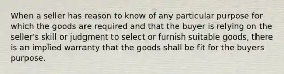 When a seller has reason to know of any particular purpose for which the goods are required and that the buyer is relying on the seller's skill or judgment to select or furnish suitable goods, there is an implied warranty that the goods shall be fit for the buyers purpose.