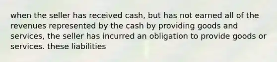 when the seller has received cash, but has not earned all of the revenues represented by the cash by providing goods and services, the seller has incurred an obligation to provide goods or services. these liabilities