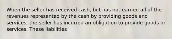 When the seller has received cash, but has not earned all of the revenues represented by the cash by providing goods and services, the seller has incurred an obligation to provide goods or services. These liabilities