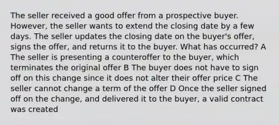 The seller received a good offer from a prospective buyer. However, the seller wants to extend the closing date by a few days. The seller updates the closing date on the buyer's offer, signs the offer, and returns it to the buyer. What has occurred? A The seller is presenting a counteroffer to the buyer, which terminates the original offer B The buyer does not have to sign off on this change since it does not alter their offer price С The seller cannot change a term of the offer D Once the seller signed off on the change, and delivered it to the buyer, a valid contract was created