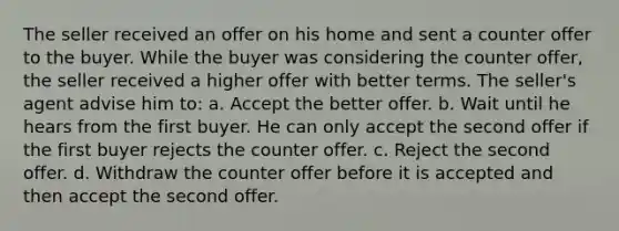 The seller received an offer on his home and sent a counter offer to the buyer. While the buyer was considering the counter offer, the seller received a higher offer with better terms. The seller's agent advise him to: a. Accept the better offer. b. Wait until he hears from the first buyer. He can only accept the second offer if the first buyer rejects the counter offer. c. Reject the second offer. d. Withdraw the counter offer before it is accepted and then accept the second offer.