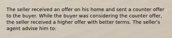 The seller received an offer on his home and sent a counter offer to the buyer. While the buyer was considering the counter offer, the seller received a higher offer with better terms. The seller's agent advise him to: