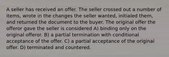 A seller has received an offer. The seller crossed out a number of items, wrote in the changes the seller wanted, initialed them, and returned the document to the buyer. The original offer the offeror gave the seller is considered A) binding only on the original offeror. B) a partial termination with conditional acceptance of the offer. C) a partial acceptance of the original offer. D) terminated and countered.