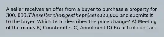 A seller receives an offer from a buyer to purchase a property for 300,000. The seller changes the price to320,000 and submits it to the buyer. Which term describes the price change? A) Meeting of the minds B) Counteroffer C) Annulment D) Breach of contract