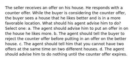 The seller receives an offer on his house. He responds with a counter offer. While the buyer is considering the counter offer, the buyer sees a house that he likes better and is in a more favorable location. What should his agent advise him to do? Select one: a. The agent should advise him to put an offer in on the house he likes more. b. The agent should tell the buyer to reject the counter offer before putting in an offer on the better house. c. The agent should tell him that you cannot have two offers at the same time on two different houses. d. The agent should advise him to do nothing until the counter offer expires.